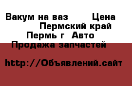 Вакум на ваз2112 › Цена ­ 1 000 - Пермский край, Пермь г. Авто » Продажа запчастей   